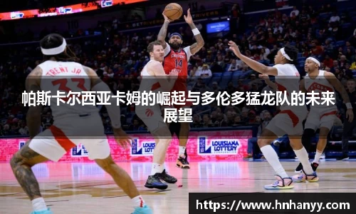 帕斯卡尔西亚卡姆的崛起与多伦多猛龙队的未来展望