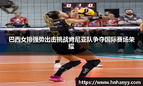 巴西女排强势出击挑战肯尼亚队争夺国际赛场荣耀