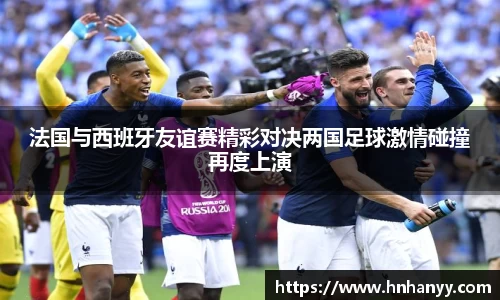 法国与西班牙友谊赛精彩对决两国足球激情碰撞再度上演