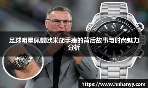 足球明星佩戴欧米茄手表的背后故事与时尚魅力分析