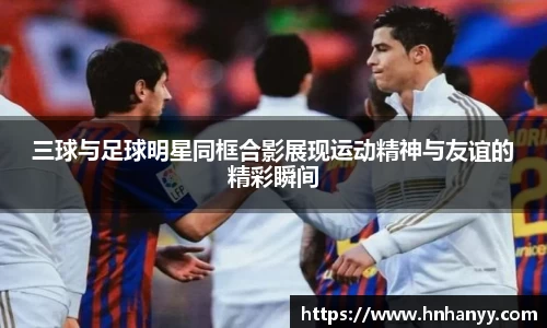 三球与足球明星同框合影展现运动精神与友谊的精彩瞬间